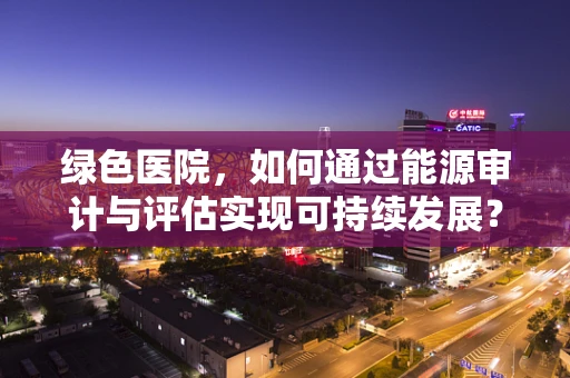 绿色医院，如何通过能源审计与评估实现可持续发展？