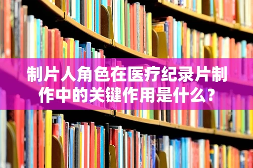 制片人角色在医疗纪录片制作中的关键作用是什么？
