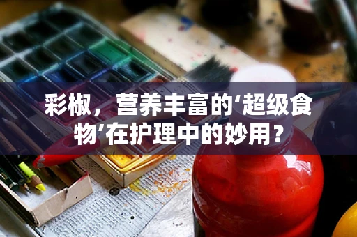 彩椒，营养丰富的‘超级食物’在护理中的妙用？