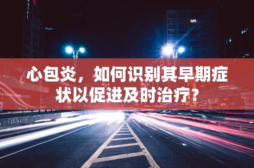 心包炎，如何识别其早期症状以促进及时治疗？