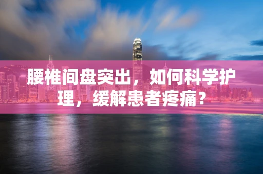腰椎间盘突出，如何科学护理，缓解患者疼痛？