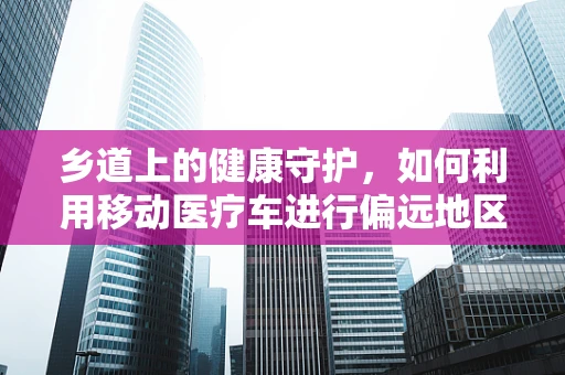 乡道上的健康守护，如何利用移动医疗车进行偏远地区的基本护理服务？