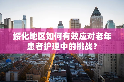 绥化地区如何有效应对老年患者护理中的挑战？