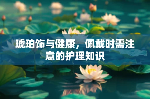 琥珀饰与健康，佩戴时需注意的护理知识