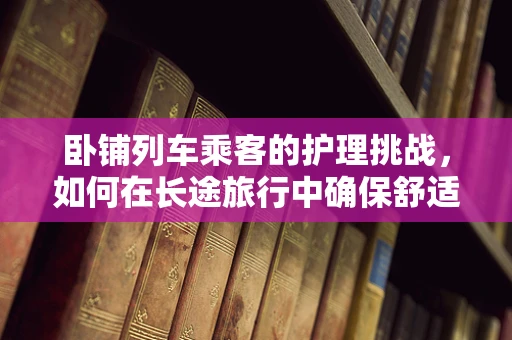 卧铺列车乘客的护理挑战，如何在长途旅行中确保舒适与安全？