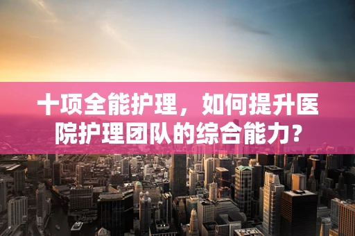 十项全能护理，如何提升医院护理团队的综合能力？