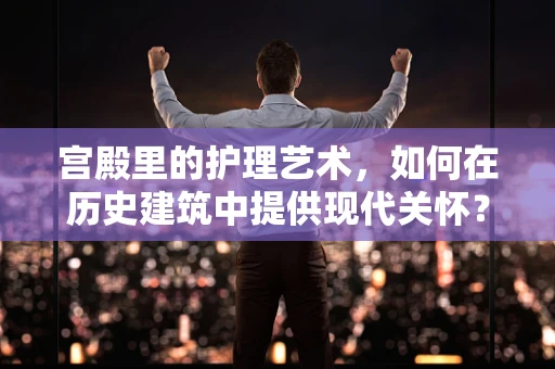宫殿里的护理艺术，如何在历史建筑中提供现代关怀？