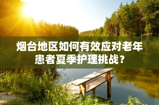 烟台地区如何有效应对老年患者夏季护理挑战？