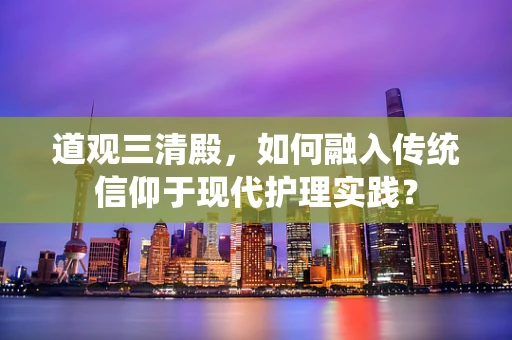 道观三清殿，如何融入传统信仰于现代护理实践？
