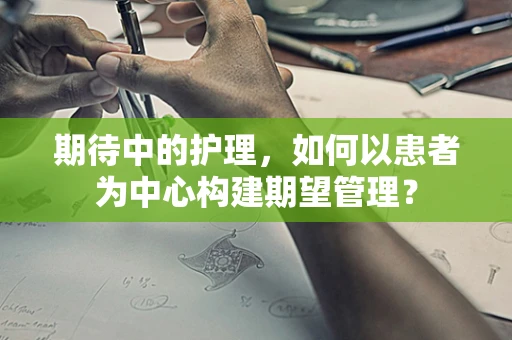 期待中的护理，如何以患者为中心构建期望管理？