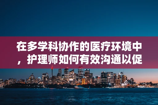 在多学科协作的医疗环境中，护理师如何有效沟通以促进患者康复？