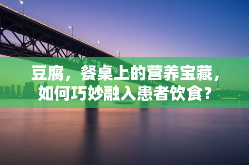 豆腐，餐桌上的营养宝藏，如何巧妙融入患者饮食？