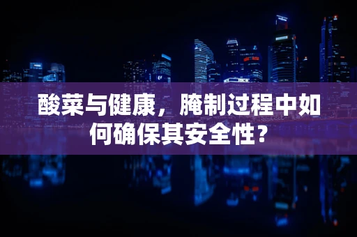 酸菜与健康，腌制过程中如何确保其安全性？