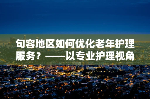 句容地区如何优化老年护理服务？——以专业护理视角的探索