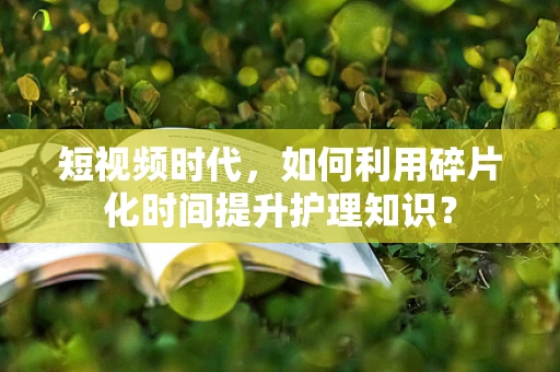 短视频时代，如何利用碎片化时间提升护理知识？