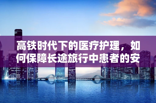 高铁时代下的医疗护理，如何保障长途旅行中患者的安全与舒适？