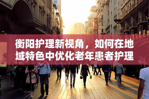 衡阳护理新视角，如何在地域特色中优化老年患者护理策略？