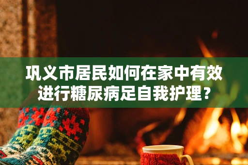 巩义市居民如何在家中有效进行糖尿病足自我护理？