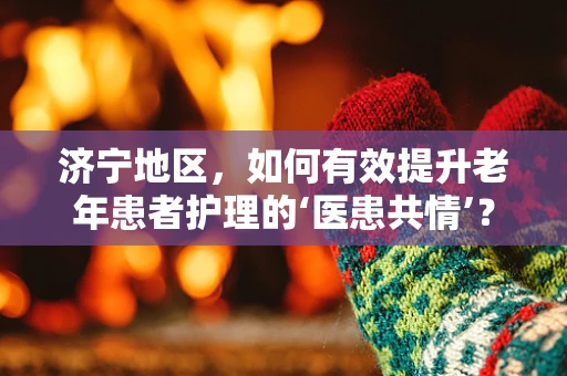 济宁地区，如何有效提升老年患者护理的‘医患共情’？