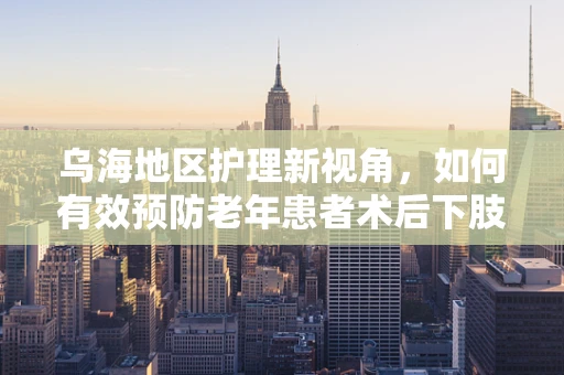 乌海地区护理新视角，如何有效预防老年患者术后下肢深静脉血栓形成？