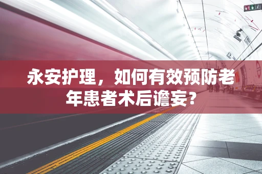永安护理，如何有效预防老年患者术后谵妄？