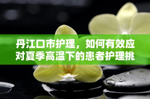 丹江口市护理，如何有效应对夏季高温下的患者护理挑战？