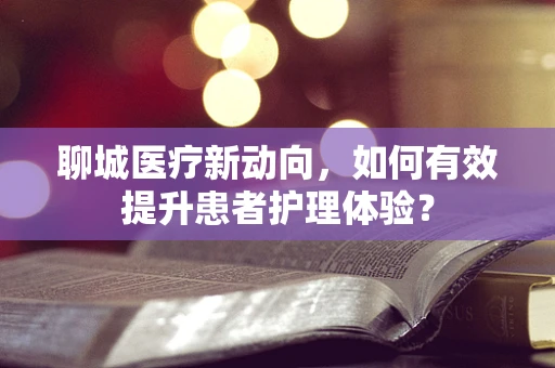 聊城医疗新动向，如何有效提升患者护理体验？