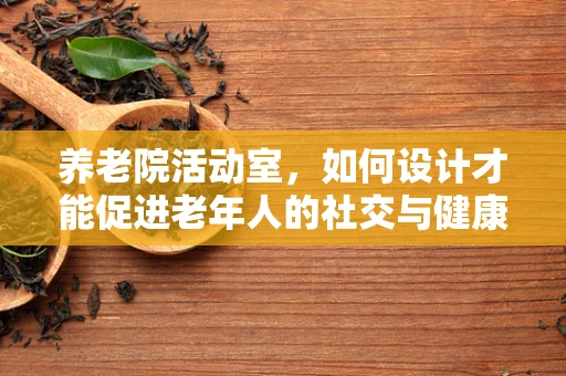 养老院活动室，如何设计才能促进老年人的社交与健康？