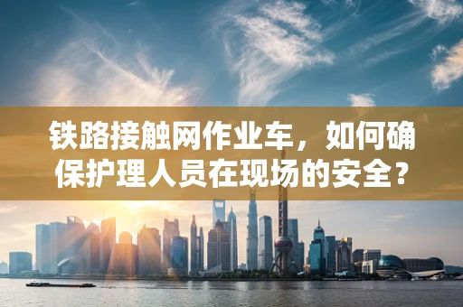 铁路接触网作业车，如何确保护理人员在现场的安全？