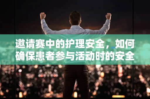 邀请赛中的护理安全，如何确保患者参与活动时的安全与健康？