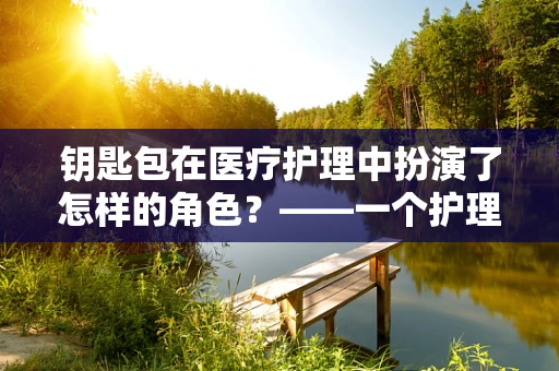 钥匙包在医疗护理中扮演了怎样的角色？——一个护理师的专业视角