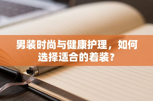 男装时尚与健康护理，如何选择适合的着装？