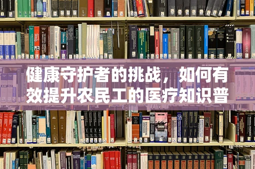 健康守护者的挑战，如何有效提升农民工的医疗知识普及率？