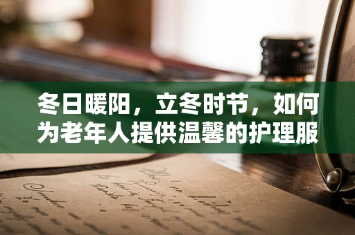 冬日暖阳，立冬时节，如何为老年人提供温馨的护理服务？