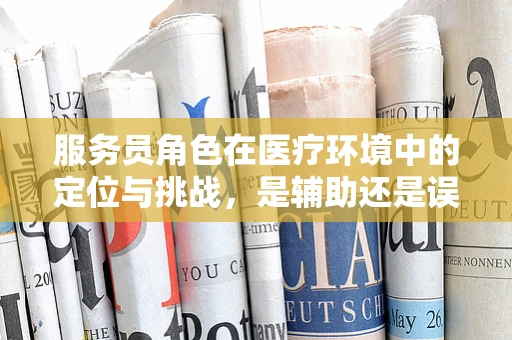 服务员角色在医疗环境中的定位与挑战，是辅助还是误解？
