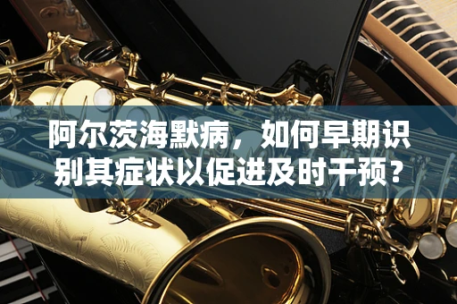 阿尔茨海默病，如何早期识别其症状以促进及时干预？