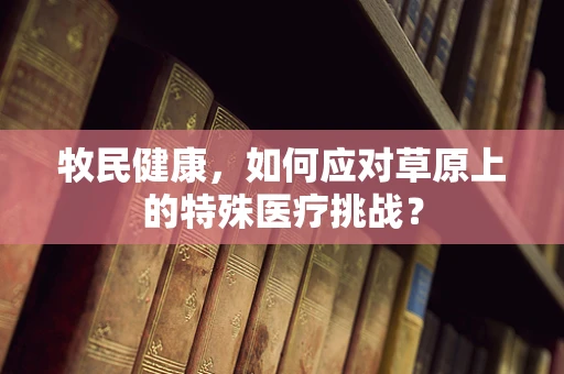 牧民健康，如何应对草原上的特殊医疗挑战？