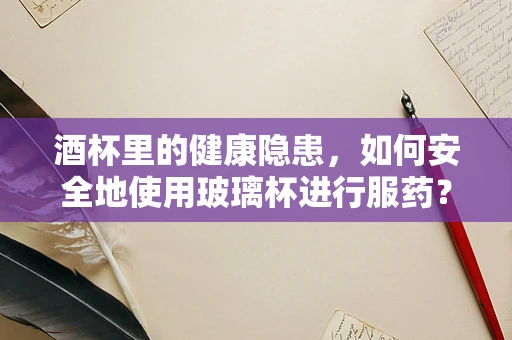 酒杯里的健康隐患，如何安全地使用玻璃杯进行服药？
