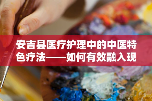 安吉县医疗护理中的中医特色疗法——如何有效融入现代医疗体系？