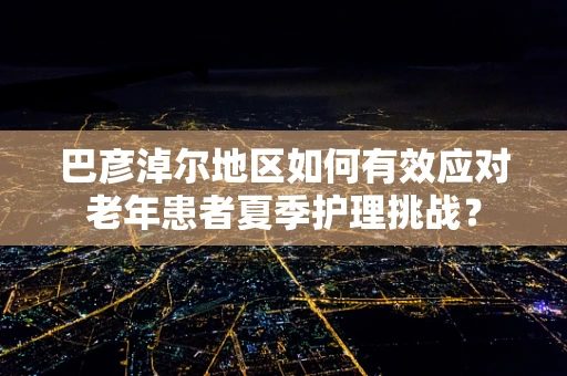 巴彦淖尔地区如何有效应对老年患者夏季护理挑战？