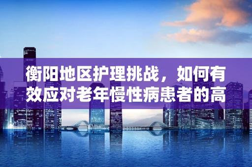 衡阳地区护理挑战，如何有效应对老年慢性病患者的高血压管理？