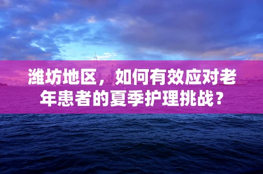 潍坊地区，如何有效应对老年患者的夏季护理挑战？