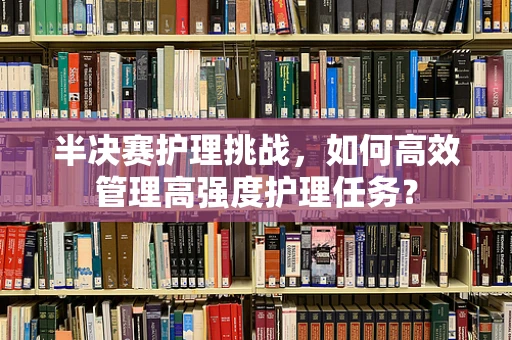 半决赛护理挑战，如何高效管理高强度护理任务？