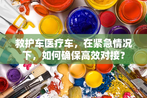 救护车医疗车，在紧急情况下，如何确保高效对接？