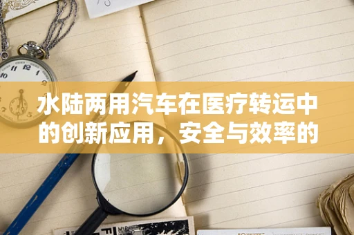 水陆两用汽车在医疗转运中的创新应用，安全与效率的双重考量