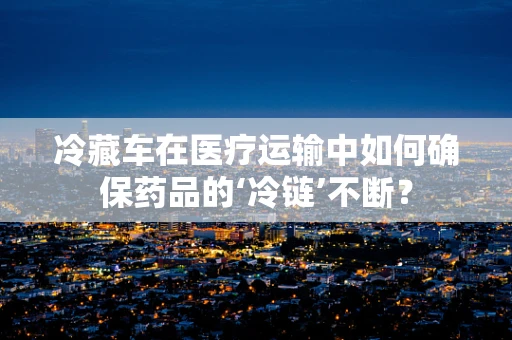 冷藏车在医疗运输中如何确保药品的‘冷链’不断？