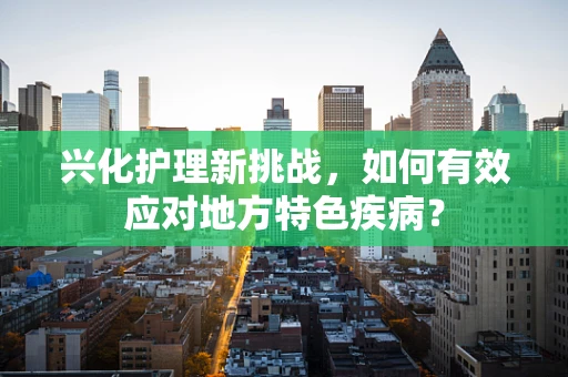 兴化护理新挑战，如何有效应对地方特色疾病？