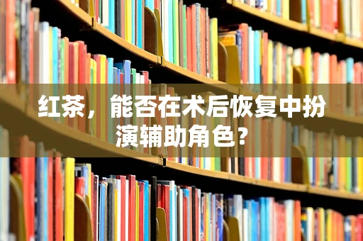 红茶，能否在术后恢复中扮演辅助角色？