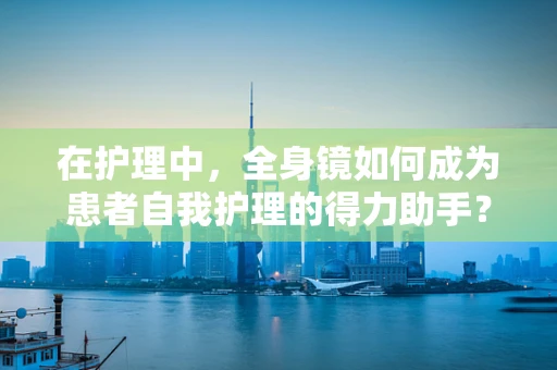 在护理中，全身镜如何成为患者自我护理的得力助手？