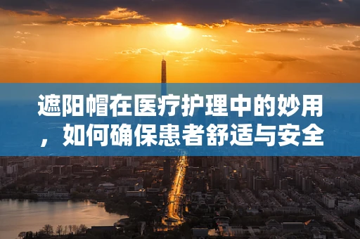 遮阳帽在医疗护理中的妙用，如何确保患者舒适与安全？